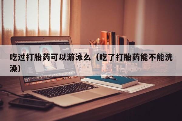 吃过打胎药可以游泳么（吃了打胎药能不能洗澡）