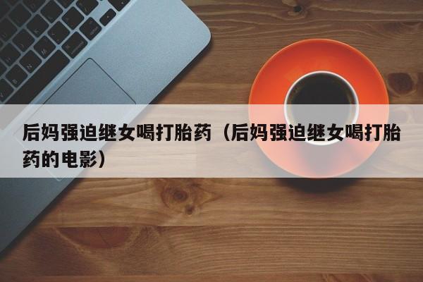 后妈强迫继女喝打胎药（后妈强迫继女喝打胎药的电影）