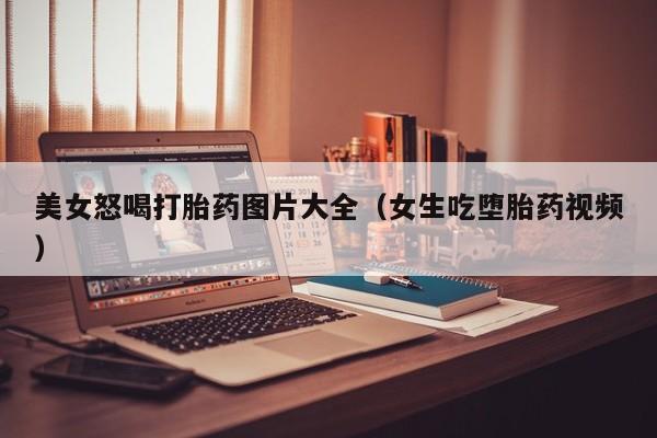 美女怒喝打胎药图片大全（女生吃堕胎药视频）