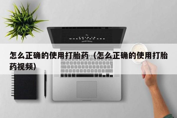 怎么正确的使用打胎药（怎么正确的使用打胎药视频）