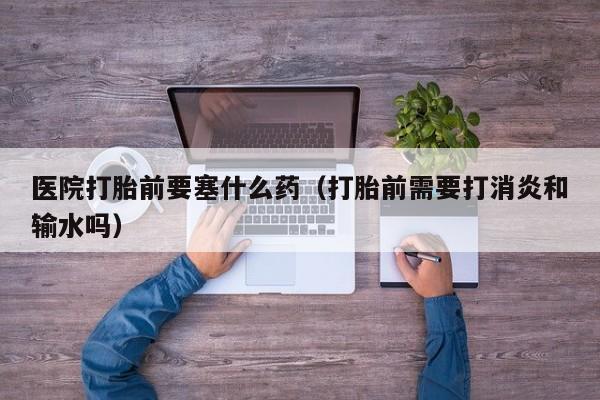 医院打胎前要塞什么药（打胎前需要打消炎和输水吗）