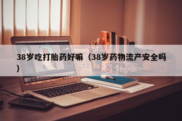 38岁吃打胎药好嘛（38岁药物流产安全吗）