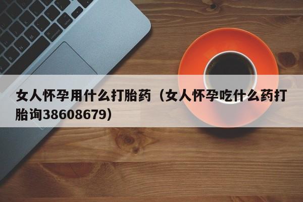 女人怀孕用什么打胎药（女人怀孕吃什么药打胎询38608679）