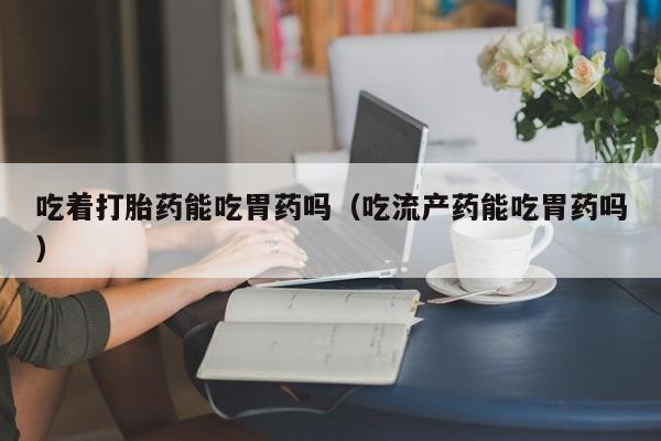 吃着打胎药能吃胃药吗（吃流产药能吃胃药吗）