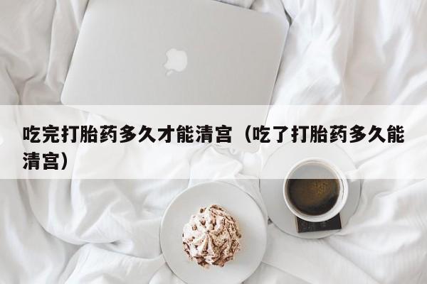 吃完打胎药多久才能清宫（吃了打胎药多久能清宫）