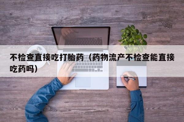 不检查直接吃打胎药（药物流产不检查能直接吃药吗）