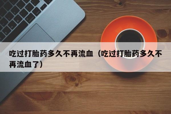 吃过打胎药多久不再流血（吃过打胎药多久不再流血了）