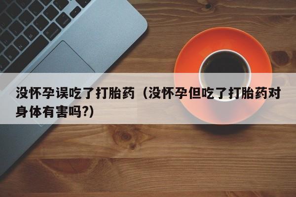 没怀孕误吃了打胎药（没怀孕但吃了打胎药对身体有害吗?）