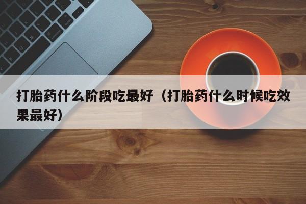 打胎药什么阶段吃最好（打胎药什么时候吃效果最好）