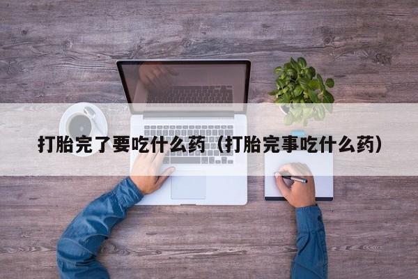 打胎完了要吃什么药（打胎完事吃什么药）
