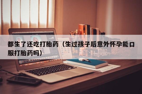 都生了还吃打胎药（生过孩子后意外怀孕能口服打胎药吗）