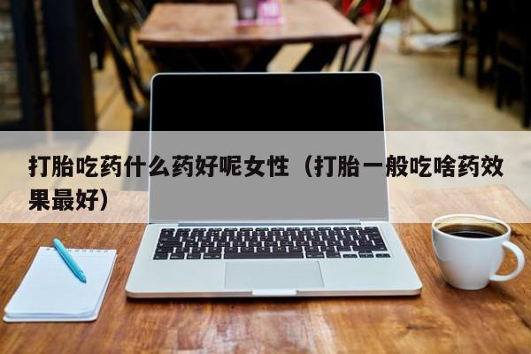 打胎吃药什么药好呢女性（打胎一般吃啥药效果最好）