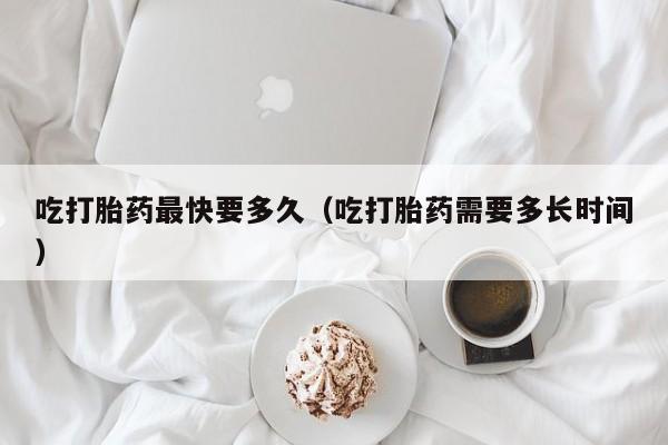 吃打胎药最快要多久（吃打胎药需要多长时间）