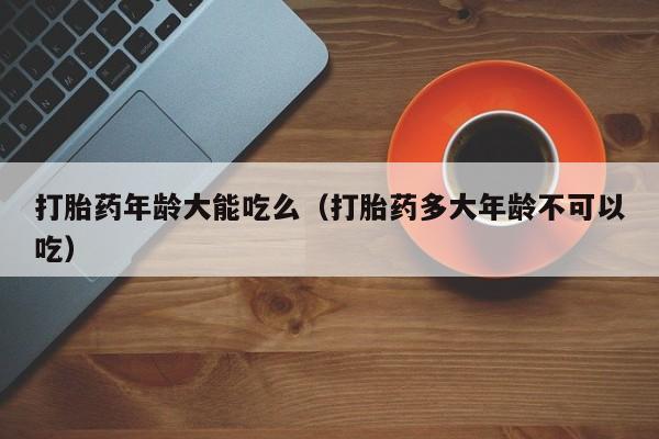打胎药年龄大能吃么（打胎药多大年龄不可以吃）
