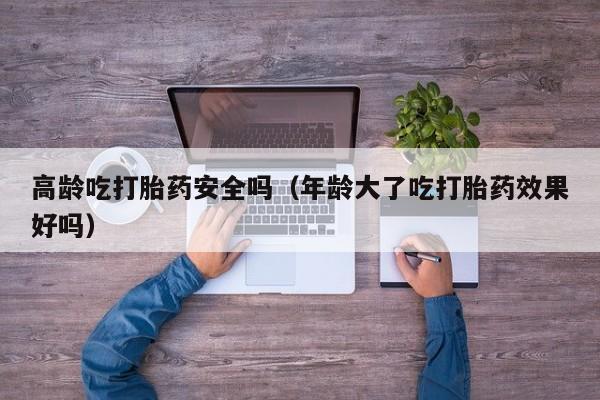 高龄吃打胎药安全吗（年龄大了吃打胎药效果好吗）