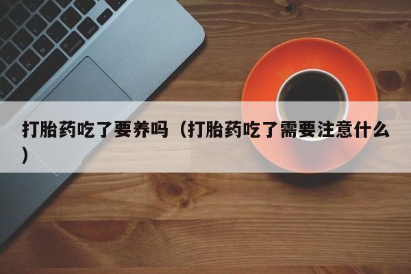 打胎药吃了要养吗（打胎药吃了需要注意什么）