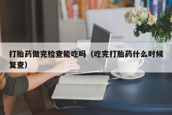 打胎药做完检查能吃吗（吃完打胎药什么时候复查）