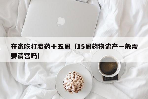 在家吃打胎药十五周（15周药物流产一般需要清宫吗）