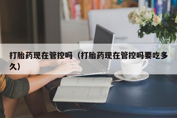 打胎药现在管控吗（打胎药现在管控吗要吃多久）