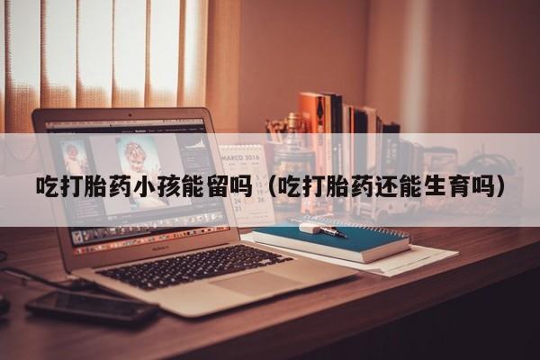 吃打胎药小孩能留吗（吃打胎药还能生育吗）