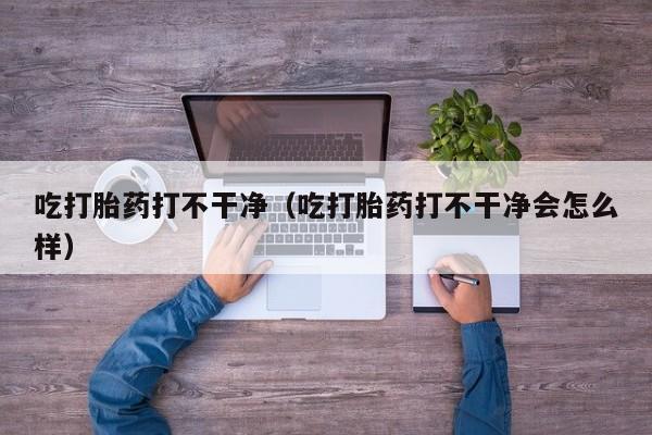 吃打胎药打不干净（吃打胎药打不干净会怎么样）