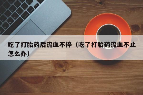 吃了打胎药后流血不停（吃了打胎药流血不止怎么办）