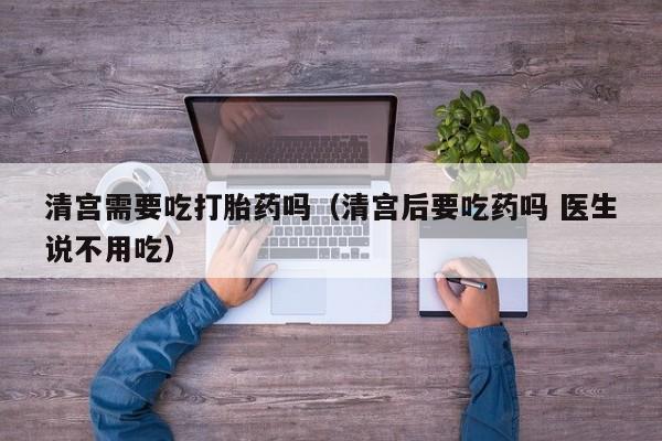 清宫需要吃打胎药吗（清宫后要吃药吗 医生说不用吃）