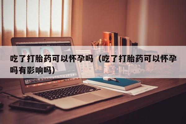 吃了打胎药可以怀孕吗（吃了打胎药可以怀孕吗有影响吗）
