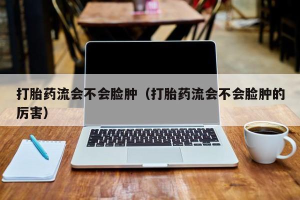 打胎药流会不会脸肿（打胎药流会不会脸肿的厉害）