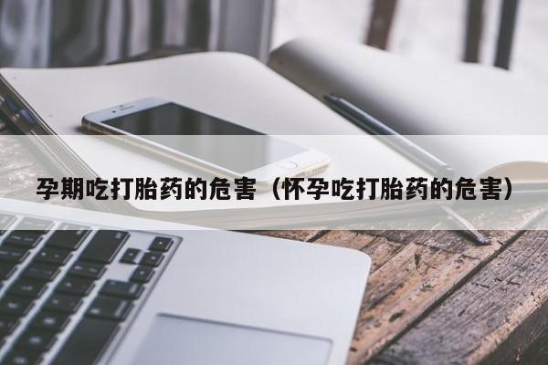 孕期吃打胎药的危害（怀孕吃打胎药的危害）
