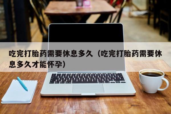 吃完打胎药需要休息多久（吃完打胎药需要休息多久才能怀孕）