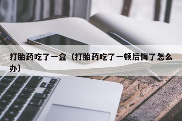 打胎药吃了一盒（打胎药吃了一顿后悔了怎么办）