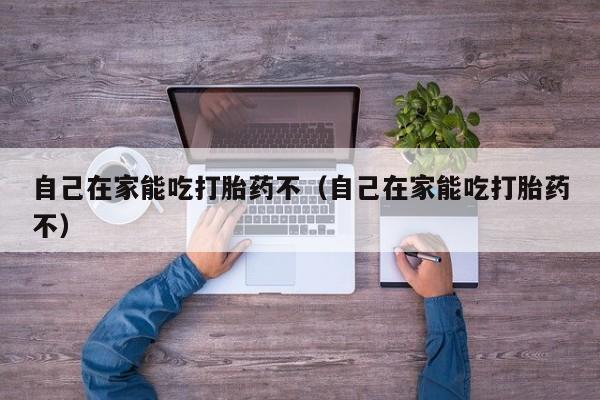 自己在家能吃打胎药不（自己在家能吃打胎药不）