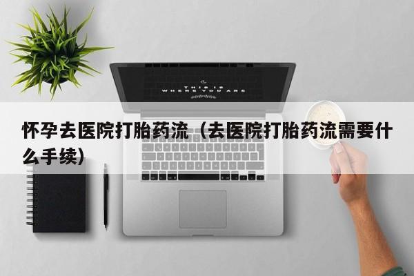 怀孕去医院打胎药流（去医院打胎药流需要什么手续）