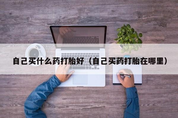 自己买什么药打胎好（自己买药打胎在哪里）