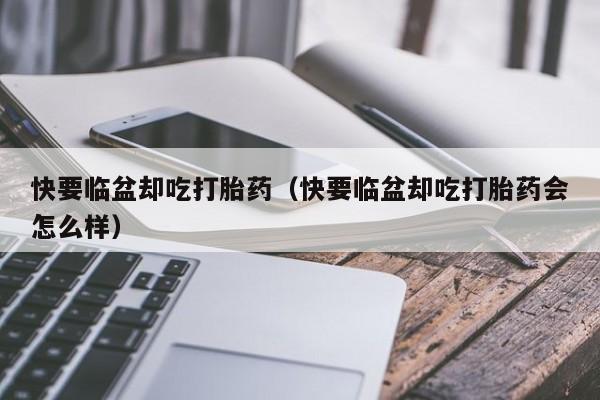 快要临盆却吃打胎药（快要临盆却吃打胎药会怎么样）