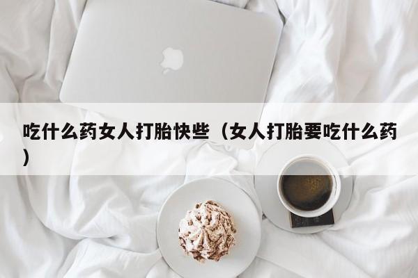 吃什么药女人打胎快些（女人打胎要吃什么药）