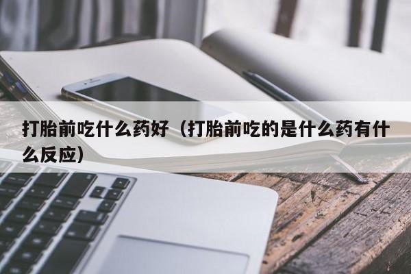 打胎前吃什么药好（打胎前吃的是什么药有什么反应）