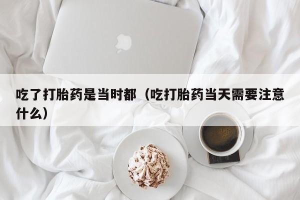 吃了打胎药是当时都（吃打胎药当天需要注意什么）