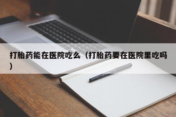 打胎药能在医院吃么（打胎药要在医院里吃吗）
