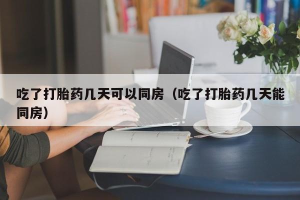 吃了打胎药几天可以同房（吃了打胎药几天能同房）