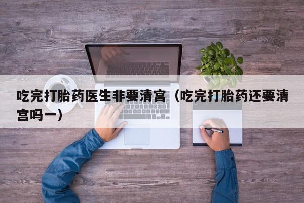吃完打胎药医生非要清宫（吃完打胎药还要清宫吗一）
