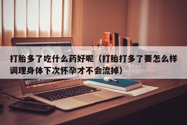 打胎多了吃什么药好呢（打胎打多了要怎么样调理身体下次怀孕才不会流掉）