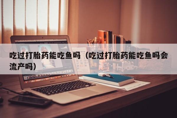 吃过打胎药能吃鱼吗（吃过打胎药能吃鱼吗会流产吗）