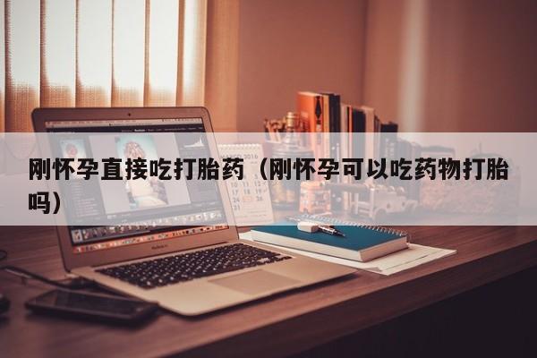 刚怀孕直接吃打胎药（刚怀孕可以吃药物打胎吗）