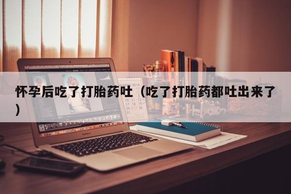 怀孕后吃了打胎药吐（吃了打胎药都吐出来了）